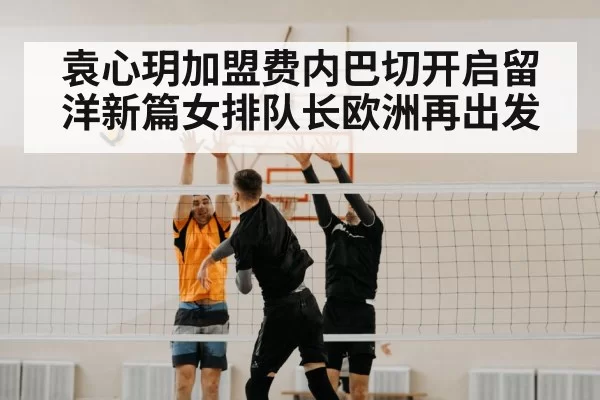 袁心玥加盟费内巴切开启留洋新篇女排队长欧洲再出发