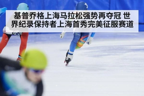 基普乔格上海马拉松强势再夺冠 世界纪录保持者上海首秀完美征服赛道