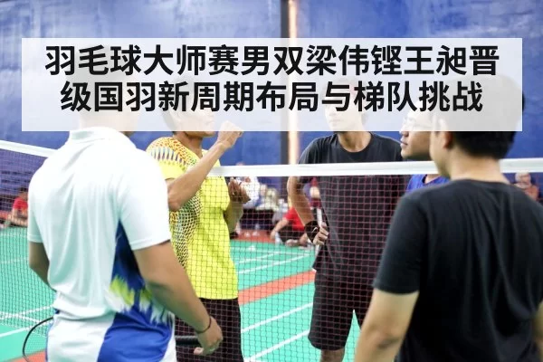羽毛球大师赛男双梁伟铿王昶晋级国羽新周期布局与梯队挑战