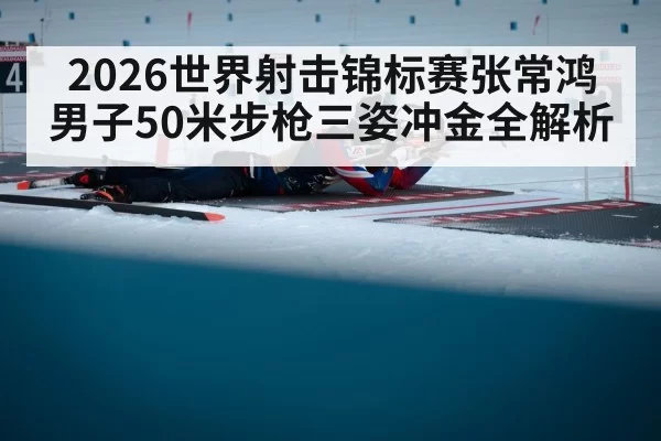 2026世界射击锦标赛张常鸿男子50米步枪三姿冲金全解析